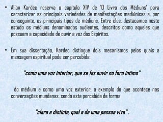 • Allan Kardec reserva o capítulo XIV de 'O Livro dos Médiuns' para 
caracterizar as principais variedades de manifestações mediúnicas e, por 
conseguinte, os principais tipos de médiuns. Entre eles, destacamos neste 
estudo os médiuns denominados audientes, descritos como aqueles que 
possuem a capacidade de ouvir a voz dos Espíritos. 
• Em sua dissertação, Kardec distingue dois mecanismos pelos quais a 
mensagem espiritual pode ser percebida: 
"como uma voz interior, que se faz ouvir no foro íntimo" 
do médium e como uma voz exterior, a exemplo do que acontece nas 
conversações mundanas, sendo esta percebida de forma 
"clara e distinta, qual a de uma pessoa viva" . 
 