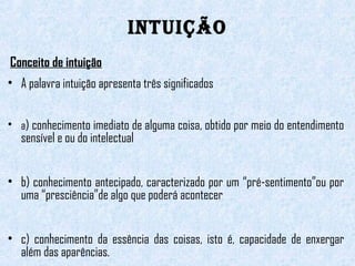INTUIÇÃO 
Conceito de intuição 
• A palavra intuição apresenta três significados 
• a) conhecimento imediato de alguma coisa, obtido por meio do entendimento 
sensível e ou do intelectual 
• b) conhecimento antecipado, caracterizado por um “pré-sentimento”ou por 
uma “presciência”de algo que poderá acontecer 
• c) conhecimento da essência das coisas, isto é, capacidade de enxergar 
além das aparências. 
 