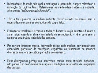 • Independente do modo pela qual a mensagem é percebida, cumpre relembrar a 
instrução do Espírito Áulus. Referindo-se às mediunidades vidente e audiente, 
afirmou que "toda percepção é mental" . 
• Em outras palavras, o médium audiente "ouve" através da mente, sem a 
necessidade do concurso dos ouvidos do corpo físico. 
• Experiência semelhante e comum a todos os homens é a que acontece durante o 
sono físico, quando a alma - em estado de emancipação - vê e ouve sem o 
concurso dos órgãos materiais dos sentidos. 
• Por ser um fenômeno mental, depreende-se que cada médium, por possuir uma 
capacidade particular de percepção, registrará os fenômenos de maneira 
diversa do que fora percebido por outro companheiro. 
• Estas divergências perceptivas, ocorrência comum nesta atividade mediúnica, 
não podem ser confundidas com aquelas produções resultantes da imaginação 
das pessoas. 
 