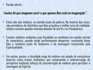 • Kardec alerta: 
"muitos há que imaginam ouvir o que apenas lhes está na imaginação" . 
• Estes não são médiuns, no sentido exato da palavra. Na maioria das vezes, 
são portadores de distúrbios que lhes prejudica o melhor juízo da realidade, 
embora existam aqueles mesmos dotados de má-fé e os fraudulentos. 
• Existem médiuns audientes cuja faculdade se manifesta em estado normal 
de consciência, quando estão perfeitamente despertos, resultando deste 
fato a memória exata do fenômeno e da mensagem transmitida pela 
Espiritualidade. 
• Em outros, porém, a faculdade exige do médium um estado de consciência 
descrito como transe mediúnico, que compreende a exteriorização do 
perispírito mediante esforço de concentração do médium para perceber a 
mensagem do Espírito. 
 