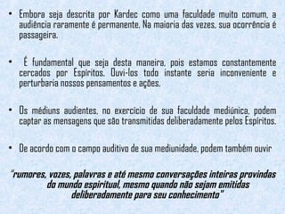 • Embora seja descrita por Kardec como uma faculdade muito comum, a 
audiência raramente é permanente. Na maioria das vezes, sua ocorrência é 
passageira. 
• É fundamental que seja desta maneira, pois estamos constantemente 
cercados por Espíritos. Ouvi-los todo instante seria inconveniente e 
perturbaria nossos pensamentos e ações. 
• Os médiuns audientes, no exercício de sua faculdade mediúnica, podem 
captar as mensagens que são transmitidas deliberadamente pelos Espíritos. 
• De acordo com o campo auditivo de sua mediunidade, podem também ouvir 
“rumores, vozes, palavras e até mesmo conversações inteiras provindas 
do mundo espiritual, mesmo quando não sejam emitidas 
deliberadamente para seu conhecimento" 
 