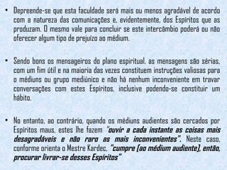 • Depreende-se que esta faculdade será mais ou menos agradável de acordo 
com a natureza das comunicações e, evidentemente, dos Espíritos que as 
produzam. O mesmo vale para concluir se este intercâmbio poderá ou não 
oferecer algum tipo de prejuízo ao médium. 
• Sendo bons os mensageiros do plano espiritual, as mensagens são sérias, 
com um fim útil e na maioria das vezes constituem instruções valiosas para 
o médiuns ou grupo mediúnico e não há nenhum inconveniente em travar 
conversações com estes Espíritos, inclusive podendo-se constituir um 
hábito. 
• No entanto, ao contrário, quando os médiuns audientes são cercados por 
Espíritos maus, estes lhe fazem "ouvir a cada instante as coisas mais 
desagradáveis e não raro as mais inconvenientes". Neste caso, 
conforme orienta o Mestre Kardec, "cumpre [ao médium audiente], então, 
procurar livrar-se desses Espíritos" 
 