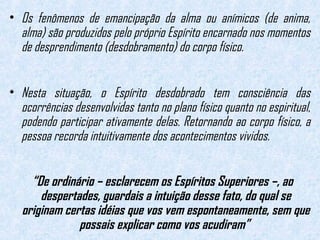 • Os fenômenos de emancipação da alma ou anímicos (de anima, 
alma) são produzidos pelo próprio Espírito encarnado nos momentos 
de desprendimento (desdobramento) do corpo físico. 
• Nesta situação, o Espírito desdobrado tem consciência das 
ocorrências desenvolvidas tanto no plano físico quanto no espiritual, 
podendo participar ativamente delas. Retornando ao corpo físico, a 
pessoa recorda intuitivamente dos acontecimentos vividos. 
“De ordinário – esclarecem os Espíritos Superiores –, ao 
despertades, guardais a intuição desse fato, do qual se 
originam certas idéias que vos vem espontaneamente, sem que 
possais explicar como vos acudiram” 
 