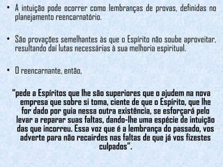 • A intuição pode ocorrer como lembranças de provas, definidas no 
planejamento reencarnatório. 
• São provações semelhantes às que o Espírito não soube aproveitar, 
resultando daí lutas necessárias à sua melhoria espiritual. 
• O reencarnante, então, 
“pede a Espíritos que lhe são superiores que o ajudem na nova 
empresa que sobre si toma, ciente de que o Espírito, que lhe 
for dado por guia nessa outra existência, se esforçará pelo 
levar a reparar suas faltas, dando-lhe uma espécie de intuição 
das que incorreu. Essa voz que é a lembrança do passado, vos 
adverte para não recairdes nas faltas de que já vos fizestes 
culpados”. 
 