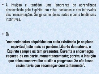 • A intuição é, também, uma lembrança de aprendizado 
desenvolvido pelo Espírito, em vidas passadas e nos intervalos 
das reencarnações. Surge como idéias inatas e como tendências 
instintivas. 
• Os 
“conhecimentos adquiridos em cada existência [e no plano 
espiritual] não mais se perdem. Liberto da matéria, o 
Espírito sempre os tem presentes. Durante a encarnação, 
esquece-os em parte, momentaneamente; porém, a intuição 
que deles conserva lhe auxilia o progresso. Se não fosse 
assim, teria que recomeçar constantemente”. 
 