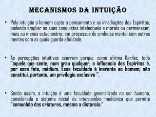 MecanisMos da intuição 
• Pela intuição o homem capta o pensamento e as irradiações dos Espíritos, 
podendo ampliar as suas conquistas intelectuais e morais ou permanecer, 
mais ou menos estacionário, em processos de simbiose mental com outras 
mentes com as quais guarda afinidade. 
• As percepções intuitivas ocorrem porque, como afirma Kardec, todo 
“aquele que sente, num grau qualquer, o influencia dos Espíritos é, 
por esse fato, médium. Essa faculdade é inerente ao homem; não 
constitui, portanto, um privilegio exclusivo ”. 
• Sendo assim, a intuição é uma faculdade generalizada no ser humano, 
considerada o sistema inicial de intercambio mediúnico que permite 
“comunhão das criaturas, mesmo a distancia.” 
 