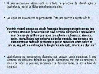 • O seu mecanismo básico está assentado no principio de identificação e 
assimilação mental de idéias semelhantes ou afins. 
• As idéias são os alicerces do pensamento. Este, por sua vez, é constituído de : 
“matéria mental, em que as leis de formação das cargas magnéticas ou dos 
sistemas atômicos prevalecem sob novo sentido, compondo o maravilhoso 
mar de energia sutil em que todos nos achamos submersos. Vivemos, 
assim, mergulhados num universo de ondas mentais, mas somente nos 
associamos às ondas do pensamento que se enovelam umas sobre as 
outras, segundo a combinação de freqüência e trajeto, natureza e objetivo.” 
• Assimilamos os pensamentos daqueles que pensam como pensamos. É que 
sentindo, mentalizando, falando ou agindo, sintonizamo-nos com as emoções e 
idéias de todas as pessoas, encarnadas ou desencarnadas, da nossa faixa de 
simpatia. 
 