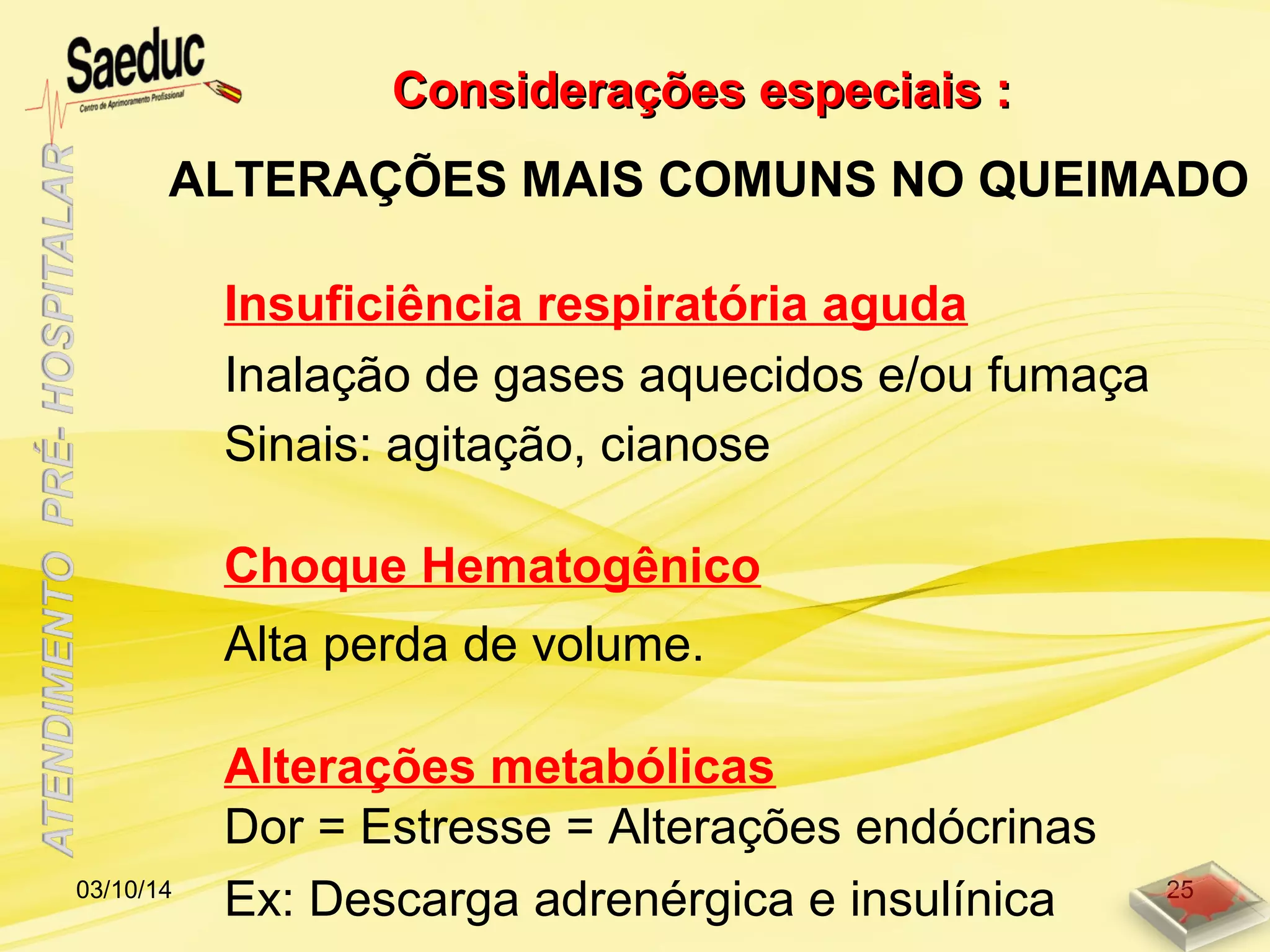 Insuficiência respiratória aguda
Considerações especiais :Considerações especiais :
ALTERAÇÕES MAIS COMUNS NO QUEIMADO
Choque Hematogênico
Alterações metabólicas
Inalação de gases aquecidos e/ou fumaça
Sinais: agitação, cianose
Alta perda de volume.
Dor = Estresse = Alterações endócrinas
Ex: Descarga adrenérgica e insulínica03/10/14 25
 
