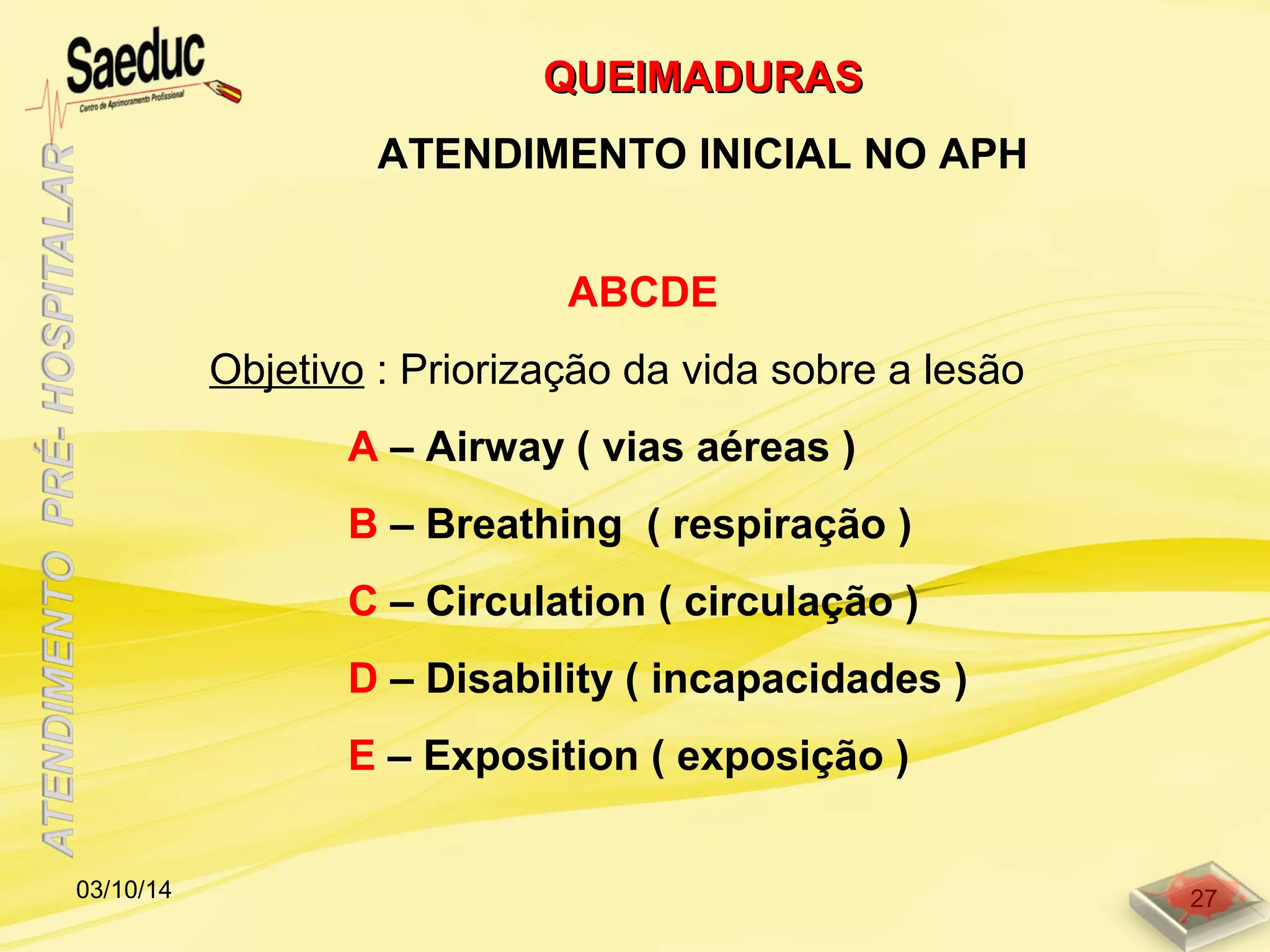 ABCDE
Objetivo : Priorização da vida sobre a lesão
A – Airway ( vias aéreas )
B – Breathing ( respiração )
C – Circulation ( circulação )
D – Disability ( incapacidades )
E – Exposition ( exposição )
QUEIMADURASQUEIMADURAS
ATENDIMENTO INICIAL NO APH
03/10/14 27
 