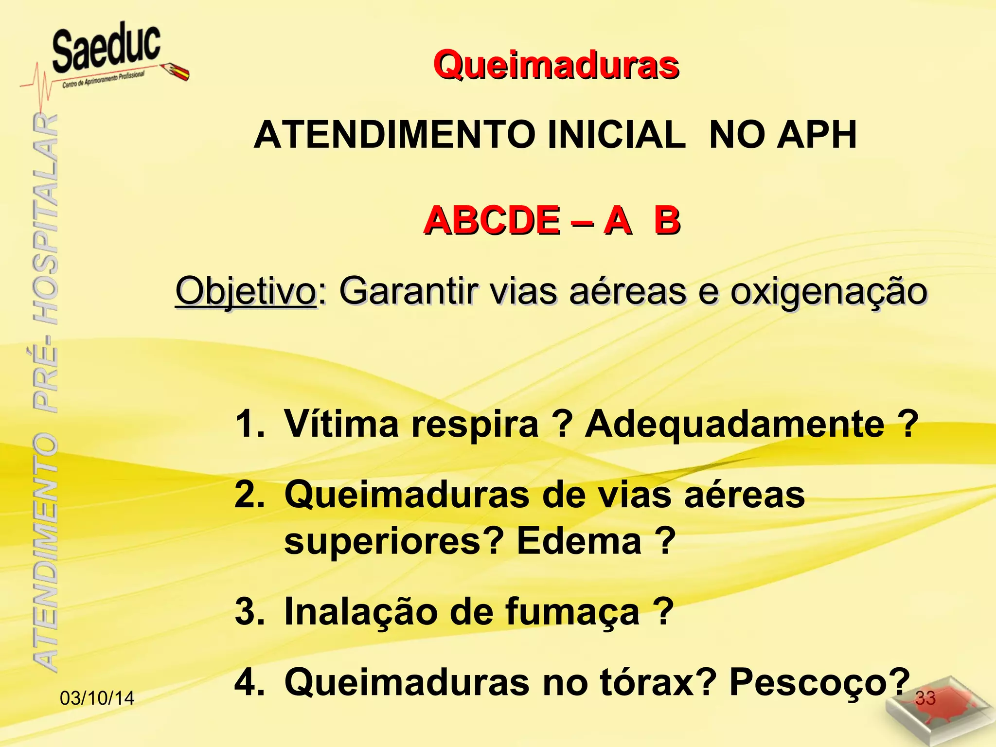 ABCDE – A BABCDE – A B
ObjetivoObjetivo: Garantir vias aéreas e oxigenação: Garantir vias aéreas e oxigenação
1. Vítima respira ? Adequadamente ?
2. Queimaduras de vias aéreas
superiores? Edema ?
3. Inalação de fumaça ?
4. Queimaduras no tórax? Pescoço?
QueimadurasQueimaduras
ATENDIMENTO INICIAL NO APH
03/10/14 33
 