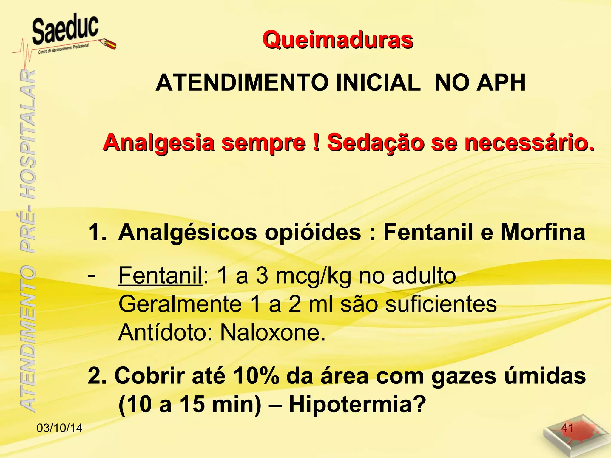1. Analgésicos opióides : Fentanil e Morfina
- Fentanil: 1 a 3 mcg/kg no adulto
Geralmente 1 a 2 ml são suficientes
Antídoto: Naloxone.
2. Cobrir até 10% da área com gazes úmidas
(10 a 15 min) – Hipotermia?
Analgesia sempre ! Sedação se necessário.Analgesia sempre ! Sedação se necessário.
QueimadurasQueimaduras
ATENDIMENTO INICIAL NO APH
03/10/14 41
 