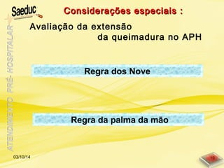 Considerações especiais :Considerações especiais :
Avaliação da extensão
da queimadura no APH
Regra da palma da mão
Regra dos Nove
03/10/14 19
 