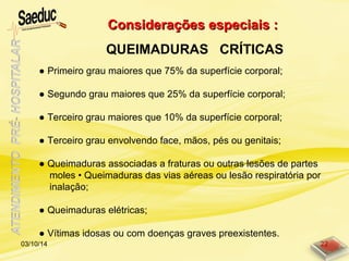 Considerações especiais :Considerações especiais :
QUEIMADURAS CRÍTICAS
03/10/14 22
● Primeiro grau maiores que 75% da superfície corporal;
● Segundo grau maiores que 25% da superfície corporal;
● Terceiro grau maiores que 10% da superfície corporal;
● Terceiro grau envolvendo face, mãos, pés ou genitais;
● Queimaduras associadas a fraturas ou outras lesões de partes
moles • Queimaduras das vias aéreas ou lesão respiratória por
inalação;
● Queimaduras elétricas;
● Vítimas idosas ou com doenças graves preexistentes.
 
