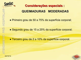 Considerações especiais :Considerações especiais :
QUEIMADURAS MODERADAS
03/10/14 23
● Primeiro grau de 50 a 75% da superfície corporal;
● Segundo grau de 15 a 25% da superfície corporal;
● Terceiro grau de 2 a 10% da superfície corporal.
 