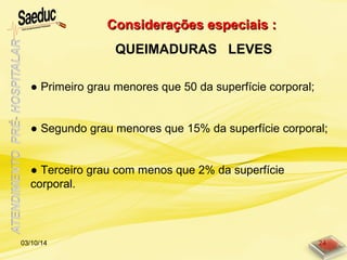 Considerações especiais :Considerações especiais :
QUEIMADURAS LEVES
03/10/14 24
● Primeiro grau menores que 50 da superfície corporal;
● Segundo grau menores que 15% da superfície corporal;
● Terceiro grau com menos que 2% da superfície
corporal.
 