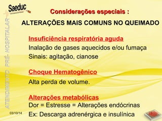 Insuficiência respiratória aguda
Considerações especiais :Considerações especiais :
ALTERAÇÕES MAIS COMUNS NO QUEIMADO
Choque Hematogênico
Alterações metabólicas
Inalação de gases aquecidos e/ou fumaça
Sinais: agitação, cianose
Alta perda de volume.
Dor = Estresse = Alterações endócrinas
Ex: Descarga adrenérgica e insulínica03/10/14 25
 