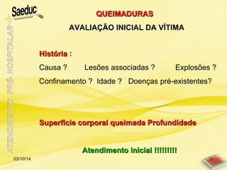 HistóriaHistória :
Causa ? Lesões associadas ? Explosões ?
Confinamento ? Idade ? Doenças pré-existentes?
Superfície corporal queimada ProfundidadeSuperfície corporal queimada Profundidade
Atendimento inicial !!!!!!!!!Atendimento inicial !!!!!!!!!
QUEIMADURASQUEIMADURAS
AVALIAÇÃO INICIAL DA VÍTIMA
03/10/14 26
 