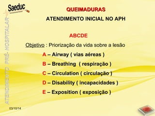 ABCDE
Objetivo : Priorização da vida sobre a lesão
A – Airway ( vias aéreas )
B – Breathing ( respiração )
C – Circulation ( circulação )
D – Disability ( incapacidades )
E – Exposition ( exposição )
QUEIMADURASQUEIMADURAS
ATENDIMENTO INICIAL NO APH
03/10/14 27
 