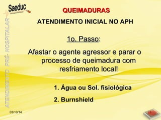 1o. Passo1o. Passo::
Afastar o agente agressor e parar oAfastar o agente agressor e parar o
processo de queimadura comprocesso de queimadura com
resfriamento local!resfriamento local!
1. Água ou Sol. fisiológica
2. Burnshield
QUEIMADURASQUEIMADURAS
ATENDIMENTO INICIAL NO APH
03/10/14 28
 