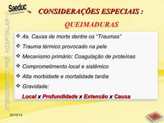 CONSIDERAÇÕES ESPECIAIS :CONSIDERAÇÕES ESPECIAIS :
QUEIMADURAS
.4a. Causa de morte dentre os “Traumas”
 Trauma térmico provocado na pele
 Mecanismo primário: Coagulação de proteínas
 Comprometimento local e sistêmico
 Alta morbidade e mortalidade tardia
 Gravidade:
LocalLocal xx ProfundidadeProfundidade xx ExtensãoExtensão xx CausaCausa
03/10/14 3
 
