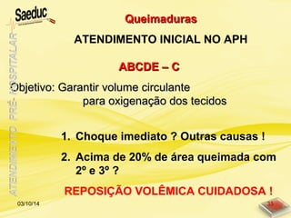 ABCDE – CABCDE – C
Objetivo: Garantir volume circulanteObjetivo: Garantir volume circulante
para oxigenação dos tecidospara oxigenação dos tecidos
1. Choque imediato ? Outras causas !
2. Acima de 20% de área queimada com
2º e 3º ?
REPOSIÇÃO VOLÊMICA CUIDADOSA !
QueimadurasQueimaduras
ATENDIMENTO INICIAL NO APH
03/10/14 35
 