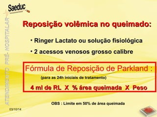 Reposição volêmica no queimado:Reposição volêmica no queimado:
• Ringer Lactato ou solução fisiológica
• 2 acessos venosos grosso calibre
Fórmula de Reposição de Parkland :
(para as 24h iniciais de tratamento)
4 ml de RL X % área queimada X Peso4 ml de RL X % área queimada X Peso
OBS : Limite em 50% de área queimada
03/10/14 36
 