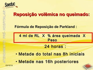 Reposição volêmica no queimado:Reposição volêmica no queimado:
Fórmula de Reposição de Parkland :
4 ml de RL X % área queimada X4 ml de RL X % área queimada X
PesoPeso
24 horas :
• Metade do total nas 8h iniciais
• Metade nas 16h posteriores
03/10/14 37
 