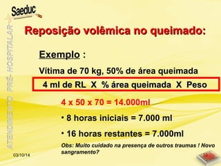 Exemplo :
Vítima de 70 kg, 50% de área queimada
4 x 50 x 70 = 14.000ml
• 8 horas iniciais = 7.000 ml
• 16 horas restantes = 7.000ml
Obs: Muito cuidado na presença de outros traumas ! Novo
sangramento?
Reposição volêmica no queimado:Reposição volêmica no queimado:
4 ml de RL X % área queimada X Peso4 ml de RL X % área queimada X Peso
03/10/14 38
 