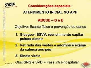 ABCDE – D e EABCDE – D e E
Objetivo: Exame físico e prevenção de danosObjetivo: Exame físico e prevenção de danos
1. Glasgow, SSVV, reenchimento capilar,
pulsos distais
2. Retirada das vestes e adornos e exame
da cabeça aos pés
3. Sinais vitais
Obs: SNG e SVD = Fase intra-hospitalar
Considerações especiais :Considerações especiais :
ATENDIMENTO INICIAL NO APH
03/10/14 42
 