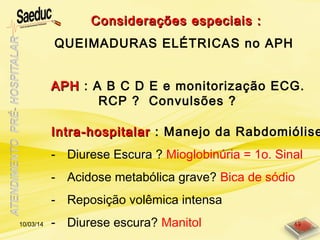 APHAPH : A B C D E e monitorização ECG.
RCP ? Convulsões ?
Intra-hospitalarIntra-hospitalar : Manejo da Rabdomiólise
- Diurese Escura ? Mioglobinúria = 1o. Sinal
- Acidose metabólica grave? Bica de sódio
- Reposição volêmica intensa
- Diurese escura? Manitol
Considerações especiais :Considerações especiais :
QUEIMADURAS ELÉTRICAS no APH
10/03/14 49
 