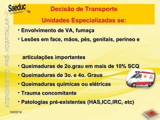 • Envolvimento de VA, fumaçaEnvolvimento de VA, fumaça
• Lesões em face, mãos, pés, genitais, períneo eLesões em face, mãos, pés, genitais, períneo e
articulações importantesarticulações importantes
• Queimaduras de 2o.grau em mais de 10% SCQQueimaduras de 2o.grau em mais de 10% SCQ
• Queimaduras de 3o. e 4o. GrausQueimaduras de 3o. e 4o. Graus
• Queimaduras químicas ou elétricasQueimaduras químicas ou elétricas
• Trauma concomitanteTrauma concomitante
• Patologias pré-existentes (HAS,ICC,IRC, etc)Patologias pré-existentes (HAS,ICC,IRC, etc)
Decisão de Transporte
Unidades Especializadas se:
10/03/14 50
 