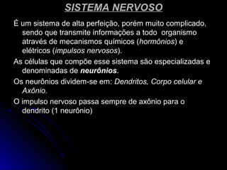 SISTEMA NERVOSOSISTEMA NERVOSO
É um sistema de alta perfeição, porém muito complicado,É um sistema de alta perfeição, porém muito complicado,
sendo que transmite informações a todo organismosendo que transmite informações a todo organismo
através de mecanismos químicos (através de mecanismos químicos (hormônioshormônios) e) e
elétricos (elétricos (impulsos nervososimpulsos nervosos).).
As células que compõe esse sistema são especializadas eAs células que compõe esse sistema são especializadas e
denominadas dedenominadas de neurôniosneurônios..
Os neurônios dividem-se em:Os neurônios dividem-se em: Dendritos, Corpo celular eDendritos, Corpo celular e
AxônioAxônio..
O impulso nervoso passa sempre de axônio para oO impulso nervoso passa sempre de axônio para o
dendrito (1 neurônio)dendrito (1 neurônio)
 