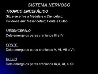 SISTEMA NERVOSOSISTEMA NERVOSO
TRONCO ENCEFÁLICOTRONCO ENCEFÁLICO
Situa-se entre a Medula e o Diencéfalo.Situa-se entre a Medula e o Diencéfalo.
Divide-se em: Mesencéfalo; Ponte e Bulbo.Divide-se em: Mesencéfalo; Ponte e Bulbo.
MESENCÉFALOMESENCÉFALO
Dele emerge os pares cranianos III e IV.Dele emerge os pares cranianos III e IV.
PONTEPONTE
Dele emerge os pares cranianos V, VI, VII e VIIIDele emerge os pares cranianos V, VI, VII e VIII
BULBOBULBO
Dele emerge os pares cranianos IX,X, XI, e XIIDele emerge os pares cranianos IX,X, XI, e XII
 
