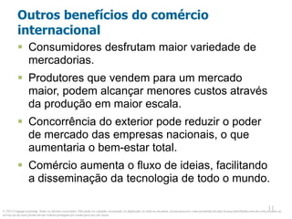 © 2013 Cengage Learning. Todos os direitos reservados. Não pode ser copiado, escaneado, ou duplicado, no todo ou em parte, exceto para uso como permitido em uma licença distribuída com um certo produto ou
serviço ou de outra forma em um website protegido por senha para uso em classe.
11
11
Outros benefícios do comércio
internacional
 Consumidores desfrutam maior variedade de
mercadorias.
 Produtores que vendem para um mercado
maior, podem alcançar menores custos através
da produção em maior escala.
 Concorrência do exterior pode reduzir o poder
de mercado das empresas nacionais, o que
aumentaria o bem-estar total.
 Comércio aumenta o fluxo de ideias, facilitando
a disseminação da tecnologia de todo o mundo.
 
