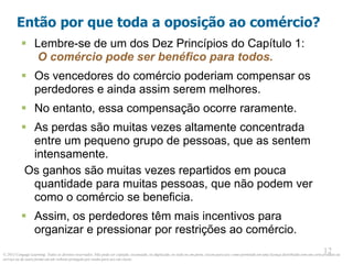 © 2013 Cengage Learning. Todos os direitos reservados. Não pode ser copiado, escaneado, ou duplicado, no todo ou em parte, exceto para uso como permitido em uma licença distribuída com um certo produto ou
serviço ou de outra forma em um website protegido por senha para uso em classe.
12
12
Então por que toda a oposição ao comércio?
 Lembre-se de um dos Dez Princípios do Capítulo 1:
O comércio pode ser benéfico para todos.
 Os vencedores do comércio poderiam compensar os
perdedores e ainda assim serem melhores.
 No entanto, essa compensação ocorre raramente.
 As perdas são muitas vezes altamente concentrada
entre um pequeno grupo de pessoas, que as sentem
intensamente.
Os ganhos são muitas vezes repartidos em pouca
quantidade para muitas pessoas, que não podem ver
como o comércio se beneficia.
 Assim, os perdedores têm mais incentivos para
organizar e pressionar por restrições ao comércio.
 