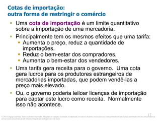 © 2013 Cengage Learning. Todos os direitos reservados. Não pode ser copiado, escaneado, ou duplicado, no todo ou em parte, exceto para uso como permitido em uma licença distribuída com um certo produto ou
serviço ou de outra forma em um website protegido por senha para uso em classe.
17
17
Cotas de importação:
outra forma de restringir o comércio
 Uma cota de importação é um limite quantitativo
sobre a importação de uma mercadoria.
 Principalmente tem os mesmos efeitos que uma tarifa:
 Aumenta o preço, reduz a quantidade de
importações.
 Reduz o bem-estar dos compradores.
 Aumenta o bem-estar dos vendedores.
 Uma tarifa gera receita para o governo. Uma cota
gera lucros para os produtores estrangeiros de
mercadorias importadas, que podem vendê-las a
preço mais elevado.
 Ou, o governo poderia leiloar licenças de importação
para captar este lucro como receita. Normalmente
isso não acontece.
 