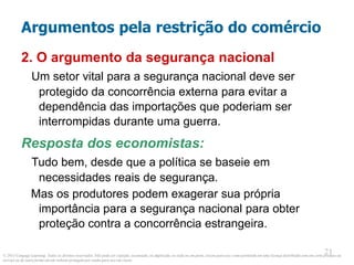 © 2013 Cengage Learning. Todos os direitos reservados. Não pode ser copiado, escaneado, ou duplicado, no todo ou em parte, exceto para uso como permitido em uma licença distribuída com um certo produto ou
serviço ou de outra forma em um website protegido por senha para uso em classe.
21
21
Argumentos pela restrição do comércio
2. O argumento da segurança nacional
Um setor vital para a segurança nacional deve ser
protegido da concorrência externa para evitar a
dependência das importações que poderiam ser
interrompidas durante uma guerra.
Resposta dos economistas:
Tudo bem, desde que a política se baseie em
necessidades reais de segurança.
Mas os produtores podem exagerar sua própria
importância para a segurança nacional para obter
proteção contra a concorrência estrangeira.
 