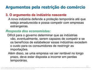 © 2013 Cengage Learning. Todos os direitos reservados. Não pode ser copiado, escaneado, ou duplicado, no todo ou em parte, exceto para uso como permitido em uma licença distribuída com um certo produto ou
serviço ou de outra forma em um website protegido por senha para uso em classe.
22
22
Argumentos pela restrição do comércio
3. O argumento da indústria nascente
A nova indústria defende a proteção temporária até que
esteja amadurecida e possa competir com empresas
estrangeiras.
Resposta dos economistas:
Difícil para o governo determinar que as indústrias
vão, eventualmente, serem capazes de competir e se
os benefícios de estabelecer essas indústrias excedem
o custo para os consumidores de restringir as
importações.
Além disso, se uma empresa vai ser rentável no longo
prazo, deve estar disposta a incorrer em perdas
temporárias.
 