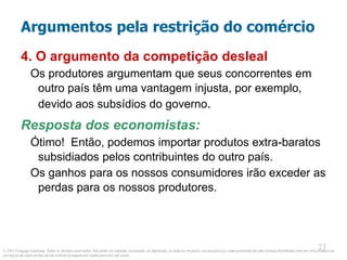 © 2013 Cengage Learning. Todos os direitos reservados. Não pode ser copiado, escaneado, ou duplicado, no todo ou em parte, exceto para uso como permitido em uma licença distribuída com um certo produto ou
serviço ou de outra forma em um website protegido por senha para uso em classe.
23
23
Argumentos pela restrição do comércio
4. O argumento da competição desleal
Os produtores argumentam que seus concorrentes em
outro país têm uma vantagem injusta, por exemplo,
devido aos subsídios do governo.
Resposta dos economistas:
Ótimo! Então, podemos importar produtos extra-baratos
subsidiados pelos contribuintes do outro país.
Os ganhos para os nossos consumidores irão exceder as
perdas para os nossos produtores.
 