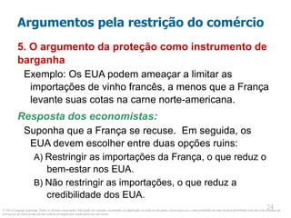 © 2013 Cengage Learning. Todos os direitos reservados. Não pode ser copiado, escaneado, ou duplicado, no todo ou em parte, exceto para uso como permitido em uma licença distribuída com um certo produto ou
serviço ou de outra forma em um website protegido por senha para uso em classe.
24
24
Argumentos pela restrição do comércio
5. O argumento da proteção como instrumento de
barganha
Exemplo: Os EUA podem ameaçar a limitar as
importações de vinho francês, a menos que a França
levante suas cotas na carne norte-americana.
Resposta dos economistas:
Suponha que a França se recuse. Em seguida, os
EUA devem escolher entre duas opções ruins:
A) Restringir as importações da França, o que reduz o
bem-estar nos EUA.
B) Não restringir as importações, o que reduz a
credibilidade dos EUA.
 