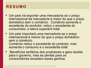 R E S U M O
• Um país irá exportar uma mercadoria se o preço
internacional da mercadoria é maior do que o preço
doméstico sem o comércio. Comércio aumenta o
excedente do produtor, reduz o excedente do
consumidor, e eleva superávit total.
• Um país importará uma mercadoria se o preço
internacional é menor do que o preço doméstico
sem o comércio.
Comércio reduz o excedente do produtor, mas
aumenta o consumo e o excedente total.
• Benefícios tarifários dos produtores e gera receita
para o governo, mas as perdas para os
consumidores excedem esses ganhos.
© 2013 Cengage Learning. Todos os direitos reservados. Não pode ser copiado, escaneado, ou duplicado, no todo ou em parte,
exceto para uso como permitido em uma licença distribuída com um certo produto ou serviço ou de outra forma em um website
 