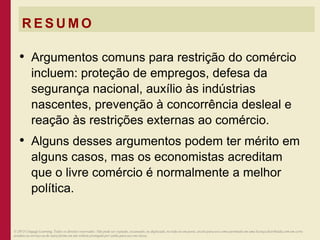 R E S U M O
• Argumentos comuns para restrição do comércio
incluem: proteção de empregos, defesa da
segurança nacional, auxílio às indústrias
nascentes, prevenção à concorrência desleal e
reação às restrições externas ao comércio.
• Alguns desses argumentos podem ter mérito em
alguns casos, mas os economistas acreditam
que o livre comércio é normalmente a melhor
política.
© 2013 Cengage Learning. Todos os direitos reservados. Não pode ser copiado, escaneado, ou duplicado, no todo ou em parte, exceto para uso como permitido em uma licença distribuída com um certo
produto ou serviço ou de outra forma em um website protegido por senha para uso em classe.
 