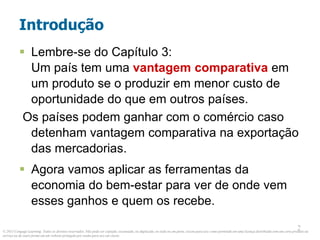 © 2013 Cengage Learning. Todos os direitos reservados. Não pode ser copiado, escaneado, ou duplicado, no todo ou em parte, exceto para uso como permitido em uma licença distribuída com um certo produto ou
serviço ou de outra forma em um website protegido por senha para uso em classe.
2
2
Introdução
 Lembre-se do Capítulo 3:
Um país tem uma vantagem comparativa em
um produto se o produzir em menor custo de
oportunidade do que em outros países.
Os países podem ganhar com o comércio caso
detenham vantagem comparativa na exportação
das mercadorias.
 Agora vamos aplicar as ferramentas da
economia do bem-estar para ver de onde vem
esses ganhos e quem os recebe.
 