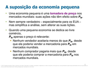© 2013 Cengage Learning. Todos os direitos reservados. Não pode ser copiado, escaneado, ou duplicado, no todo ou em parte, exceto para uso como permitido em uma licença distribuída com um certo produto ou
serviço ou de outra forma em um website protegido por senha para uso em classe.
4
4
A suposição da economia pequena
 Uma economia pequena é uma tomadora de preço nos
mercados mundiais: suas ações não têm efeito sobre PW.
 Nem sempre verdadeiro – especialmente para os EUA –
mas simplifica a análise, sem alterar as suas lições.
 Quando uma pequena economia se dedica ao livre
comércio,
PW apenas o preço é relevante:
 Nenhum vendedor aceitaria menos do que PW, desde
que ela poderia vender a mercadoria para PW em
mercados mundiais.
 Nenhum comprador pagaria mais que PW, desde
que ele poderia comprar a mercadoria para PW nos
mercados mundiais.
 