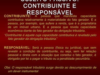 SUJEITO PASSIVO:SUJEITO PASSIVO:
CONTRIBUINTE ECONTRIBUINTE E
RESPONSÁVELRESPONSÁVEL
CONTRIBUINTE:CONTRIBUINTE: A pessoa que manifesta capacidadeA pessoa que manifesta capacidade
contributiva relativamente à materialidade do fato gerador. É acontributiva relativamente à materialidade do fato gerador. É a
pessoa, por exemplo, que aufere a renda, que é a proprietáriapessoa, por exemplo, que aufere a renda, que é a proprietária
de um imóvel urbano. É a pessoa que revela capacidadede um imóvel urbano. É a pessoa que revela capacidade
econômica diante do fato gerador da obrigação tributária.econômica diante do fato gerador da obrigação tributária.
““Contribuinte é aquele cuja capacidade contributiva é revelada peloContribuinte é aquele cuja capacidade contributiva é revelada pelo
fato gerador da obrigação tributáriafato gerador da obrigação tributária.”.”
RESPONSÁVEL:RESPONSÁVEL: Será a pessoa (física ou jurídica), que semSerá a pessoa (física ou jurídica), que sem
revestir a condição de contribuinte, ou seja, sem ter relaçãorevestir a condição de contribuinte, ou seja, sem ter relação
pessoal e direta com a situação que constitui o fato gerador, épessoal e direta com a situação que constitui o fato gerador, é
obrigado por lei a pagar o tributo ou a penalidade pecuniária.obrigado por lei a pagar o tributo ou a penalidade pecuniária.
Obs: O responsável tributário surge devido ao descumprimento deObs: O responsável tributário surge devido ao descumprimento de
um dever instrumentalum dever instrumental
 