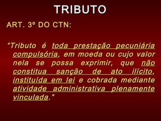 TRIBUTOTRIBUTO
ART. 3º DO CTN:ART. 3º DO CTN:
““Tributo éTributo é toda prestação pecuniáriatoda prestação pecuniária
compulsóriacompulsória, em moeda ou cujo valor, em moeda ou cujo valor
nela se possa exprimir, quenela se possa exprimir, que nãonão
constitua sanção de ato ilícitoconstitua sanção de ato ilícito ,,
instituída em leiinstituída em lei e cobrada mediantee cobrada mediante
atividade administrativa plenamenteatividade administrativa plenamente
vinculadavinculada.”.”
 
