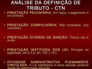 ANÁLISE DA DEFINIÇÃO DE
TRIBUTO - CTN
• PRESTAÇÃO PECUNIÁRIA:PRESTAÇÃO PECUNIÁRIA: Em regra, o pagamento éEm regra, o pagamento é
em dinheiro.em dinheiro.
• PRESTAÇÃO COMPULSÓRIA:PRESTAÇÃO COMPULSÓRIA: Não contratual, nãoNão contratual, não
voluntária.voluntária.
• PRESTAÇÃO DIVERSA DE SANÇÃO:PRESTAÇÃO DIVERSA DE SANÇÃO: Tributo não éTributo não é
multa.multa.
• PRESTAÇÃO INSTITUÍDA POR LEI:PRESTAÇÃO INSTITUÍDA POR LEI: Princípio daPrincípio da
legalidade, art.5, II e, art. 150, I, CF)legalidade, art.5, II e, art. 150, I, CF)
• ATIVIDADE ADMINISTRATIVA PLENAMENTEATIVIDADE ADMINISTRATIVA PLENAMENTE
VINCULADA:VINCULADA: A Lei estabelece a única solução possívelA Lei estabelece a única solução possível
 