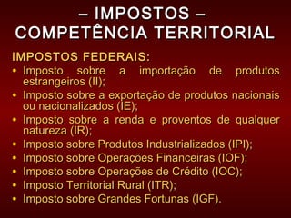 –– IMPOSTOS –IMPOSTOS –
COMPETÊNCIA TERRITORIALCOMPETÊNCIA TERRITORIAL
IMPOSTOS FEDERAIS:IMPOSTOS FEDERAIS:
• Imposto sobre a importação de produtosImposto sobre a importação de produtos
estrangeiros (II);estrangeiros (II);
• Imposto sobre a exportação de produtos nacionaisImposto sobre a exportação de produtos nacionais
ou nacionalizados (IE);ou nacionalizados (IE);
• Imposto sobre a renda e proventos de qualquerImposto sobre a renda e proventos de qualquer
natureza (IR);natureza (IR);
• Imposto sobre Produtos Industrializados (IPI);Imposto sobre Produtos Industrializados (IPI);
• Imposto sobre Operações Financeiras (IOF);Imposto sobre Operações Financeiras (IOF);
• Imposto sobre Operações de Crédito (IOC);Imposto sobre Operações de Crédito (IOC);
• Imposto Territorial Rural (ITR);Imposto Territorial Rural (ITR);
• Imposto sobre Grandes Fortunas (IGF).Imposto sobre Grandes Fortunas (IGF).
 