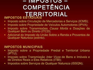 –– IMPOSTOS –IMPOSTOS –
COMPETÊNCIACOMPETÊNCIA
TERRITORIALTERRITORIALIMPOSTOS ESTADUAISIMPOSTOS ESTADUAIS
• Imposto sobre Circulação de Mercadorias e Serviços (ICMS);Imposto sobre Circulação de Mercadorias e Serviços (ICMS);
• Imposto sobre Propriedade de Veículos Automotores (IPVA);Imposto sobre Propriedade de Veículos Automotores (IPVA);
• Imposto sobre TransmissõesImposto sobre Transmissões Causa MortisCausa Mortis e Doações dee Doações de
Qualquer Bem ou Direito (ITCD);Qualquer Bem ou Direito (ITCD);
• Adicional do Imposto da União Sobre a Renda e Proventos deAdicional do Imposto da União Sobre a Renda e Proventos de
Qualquer Natureza (extinto).Qualquer Natureza (extinto).
IMPOSTOS MUNICIPAISIMPOSTOS MUNICIPAIS
• Imposto sobre a Propriedade Predial e Territorial UrbanaImposto sobre a Propriedade Predial e Territorial Urbana
(IPTU);(IPTU);
• Imposto sobre TransmissãoImposto sobre Transmissão Inter VivosInter Vivos de Bens e Imóveis ede Bens e Imóveis e
de Direitos Reais a Eles Relativos (ITBI);de Direitos Reais a Eles Relativos (ITBI);
• Impostos sobre Serviços de Qualquer Natureza (ISSQN);Impostos sobre Serviços de Qualquer Natureza (ISSQN);
 