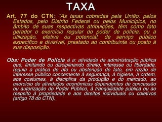 TAXATAXA
Art. 77 do CTNArt. 77 do CTN:: “As taxas cobradas pela União, pelos“As taxas cobradas pela União, pelos
Estados, pelo Distrito Federal ou pelos Municípios, noEstados, pelo Distrito Federal ou pelos Municípios, no
âmbito de suas respectivas atribuições, têm como fatoâmbito de suas respectivas atribuições, têm como fato
gerador o exercício regular do poder de polícia, ou agerador o exercício regular do poder de polícia, ou a
utilização, efetiva ou potencial, de serviço públicoutilização, efetiva ou potencial, de serviço público
específico e divisível, prestado ao contribuinte ou posto àespecífico e divisível, prestado ao contribuinte ou posto à
sua disposição.sua disposição.
Obs:Obs: Poder de PolíciaPoder de Polícia é a: atividade da administração públicaé a: atividade da administração pública
que, limitando ou disciplinando direito, interesse ou liberdade,que, limitando ou disciplinando direito, interesse ou liberdade,
regula a prática de ato ou abstenção de fato, em razão deregula a prática de ato ou abstenção de fato, em razão de
interesse público concernente à segurança, à higiene, à ordem,interesse público concernente à segurança, à higiene, à ordem,
aos costumes, à disciplina da produção e do mercado, aoaos costumes, à disciplina da produção e do mercado, ao
exercício de atividades econômicas dependentes de concessãoexercício de atividades econômicas dependentes de concessão
ou autorização do Poder Público, à tranqüilidade pública ou aoou autorização do Poder Público, à tranqüilidade pública ou ao
respeito à propriedade e aos direitos individuais ou coletivosrespeito à propriedade e aos direitos individuais ou coletivos
(artigo 78 do CTN).(artigo 78 do CTN).
 